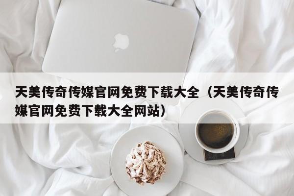 天美传奇传媒官网免费下载大全(天美传奇传媒官网免费下载大全网站)