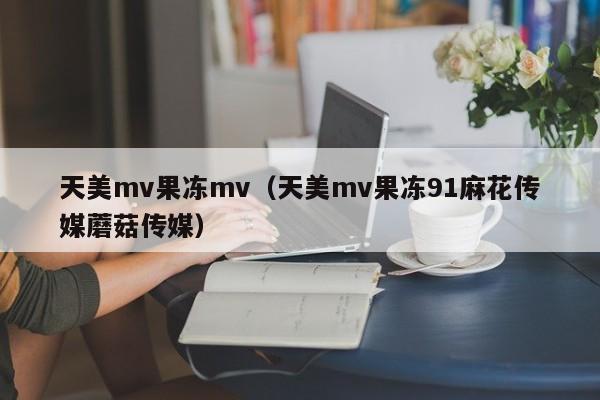 天美mv果冻mv(天美mv果冻91麻花传媒蘑菇传媒)