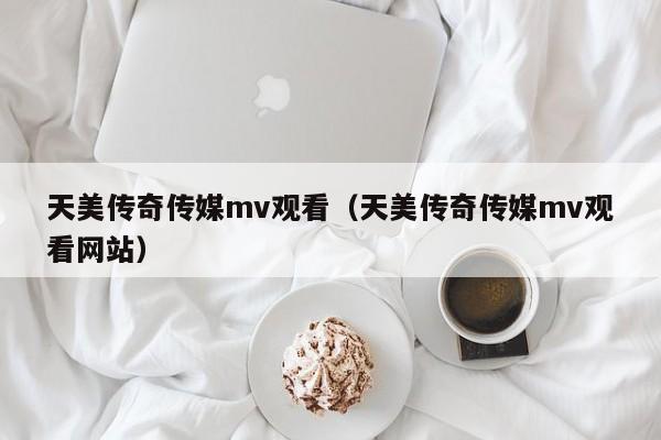 天美传奇传媒mv观看（天美传奇传媒mv观看网站）