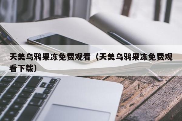天美乌鸦果冻免费观看（天美乌鸦果冻免费观看下载）