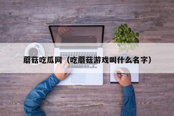 蘑菇吃瓜网(吃蘑菇游戏叫什么名字)