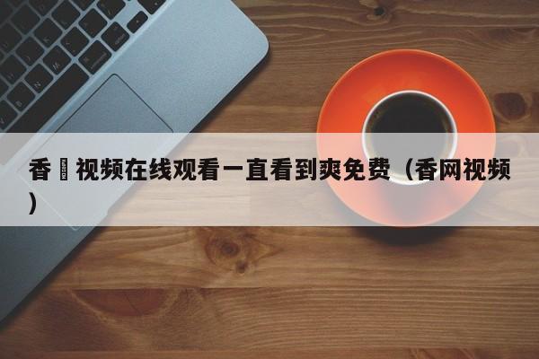 香嶣视频在线观看一直看到爽免费（香网视频）
