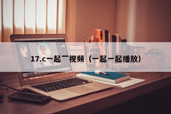 17.c一起艹视频（一起一起播放）