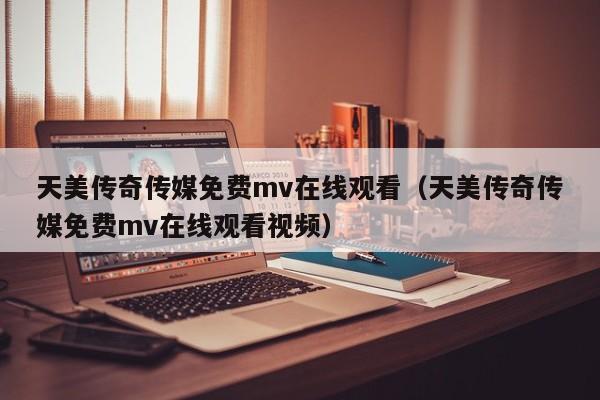 天美传奇传媒免费mv在线观看（天美传奇传媒免费mv在线观看视频）