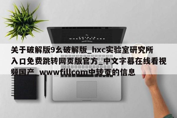 关于破解版9幺破解版_hxc实验室研究所入口免费跳转网页版官方_中文字幕在线看视频国产_wwwfillcom中转页的信息
