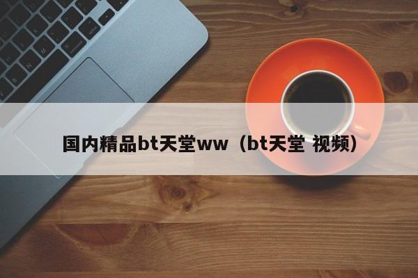 国内精品bt天堂ww（bt天堂 视频）