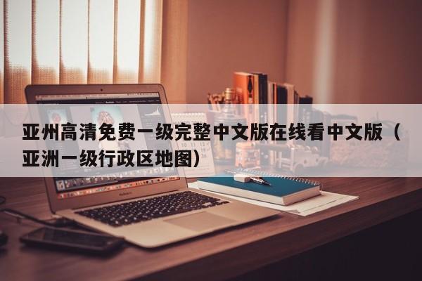亚州高清免费一级完整中文版在线看中文版（亚洲一级行政区地图）