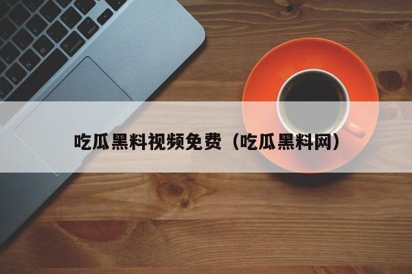吃瓜黑料视频免费(吃瓜黑料网)