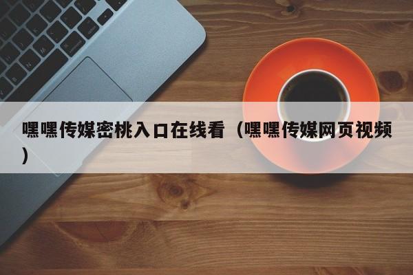 嘿嘿传媒密桃入口在线看(嘿嘿传媒网页视频)