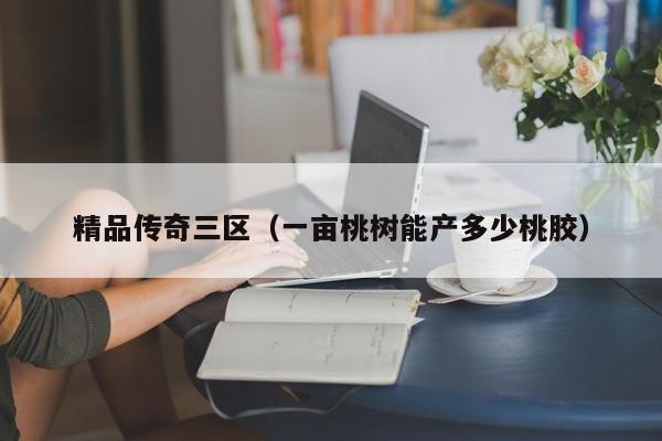精品传奇三区(一亩桃树能产多少桃胶)