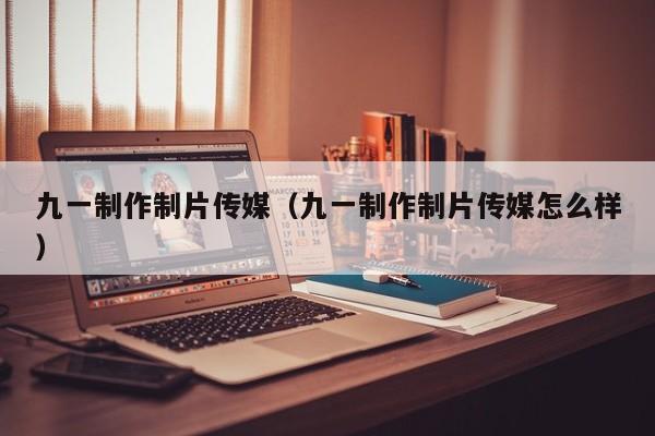 九一制作制片传媒（九一制作制片传媒怎么样）